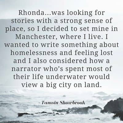 "Rhonda...was looking for stories with a strong sense of place, so I decided to set mine in Manchester, where I live. I wanted to write something about homelessness and feeling lost and I also considered how a narrator who’s spent most of their life underwater would view a big city on land." - Tamsin Showbrook